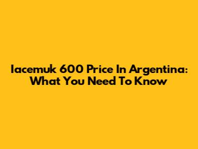 Iacemuk 600 Price In Argentina: What You Need To Know