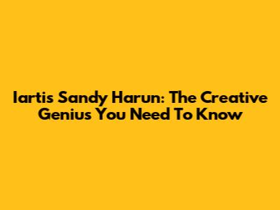 Iartis Sandy Harun: The Creative Genius You Need To Know