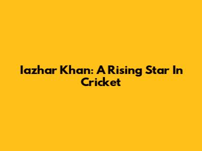 Iazhar Khan: A Rising Star In Cricket