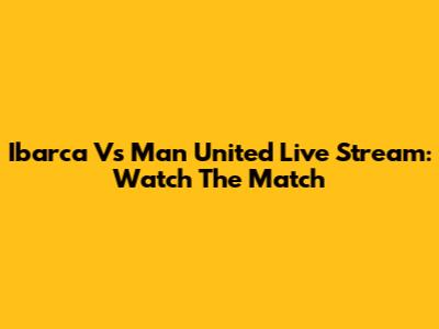 Ibarca Vs Man United Live Stream: Watch The Match