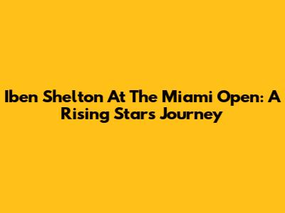 Iben Shelton At The Miami Open: A Rising Star's Journey