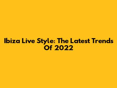 Ibiza Live Style: The Latest Trends Of 2022