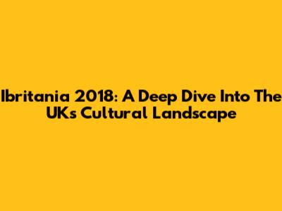 Ibritania 2018: A Deep Dive Into The UK's Cultural Landscape