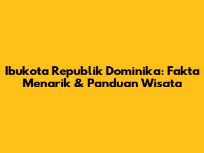 Ibukota Republik Dominika: Fakta Menarik & Panduan Wisata