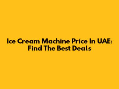 Ice Cream Machine Price In UAE: Find The Best Deals