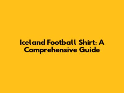 Iceland Football Shirt: A Comprehensive Guide