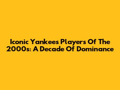 Iconic Yankees Players Of The 2000s: A Decade Of Dominance