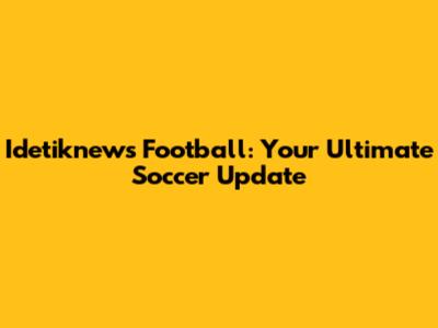 Idetiknews Football: Your Ultimate Soccer Update