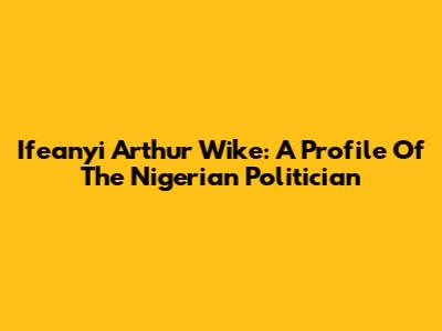 Ifeanyi Arthur Wike: A Profile Of The Nigerian Politician