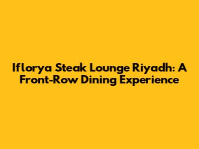 Iflorya Steak Lounge Riyadh: A Front-Row Dining Experience