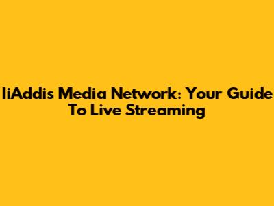 IiAddis Media Network: Your Guide To Live Streaming