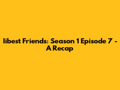 Iibest Friends: Season 1 Episode 7 - A Recap