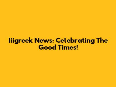 Iiigreek News: Celebrating The Good Times!