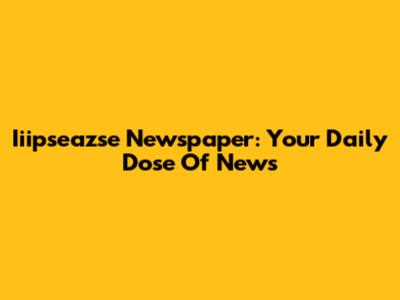 Iiipseazse Newspaper: Your Daily Dose Of News