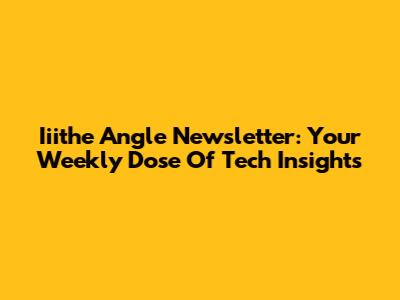 Iiithe Angle Newsletter: Your Weekly Dose Of Tech Insights