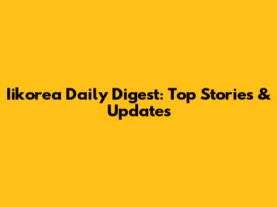 Iikorea Daily Digest: Top Stories & Updates