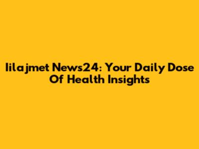 Iilajmet News24: Your Daily Dose Of Health Insights