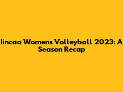 Iincaa Women's Volleyball 2023: A Season Recap