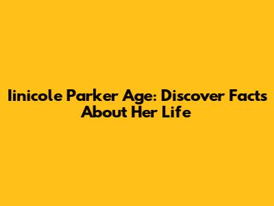 Iinicole Parker Age: Discover Facts About Her Life