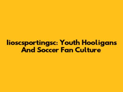 Iioscsportingsc: Youth Hooligans And Soccer Fan Culture