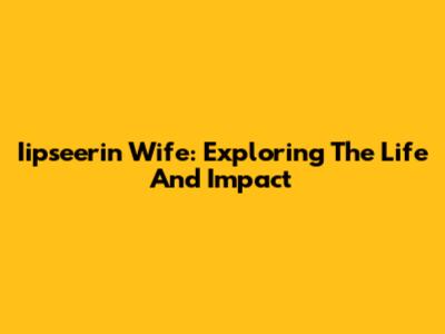Iipseerin Wife: Exploring The Life And Impact
