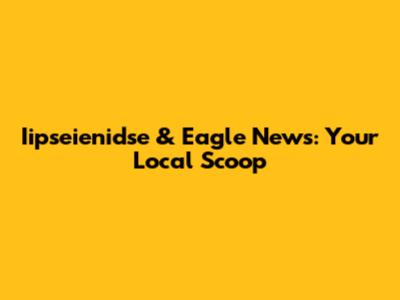 Iipseienidse & Eagle News: Your Local Scoop