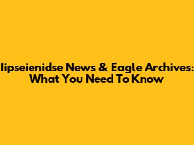 Iipseienidse News & Eagle Archives: What You Need To Know