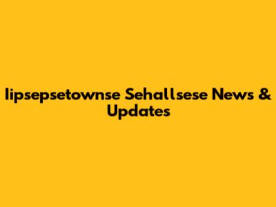 Iipsepsetownse Sehallsese News & Updates