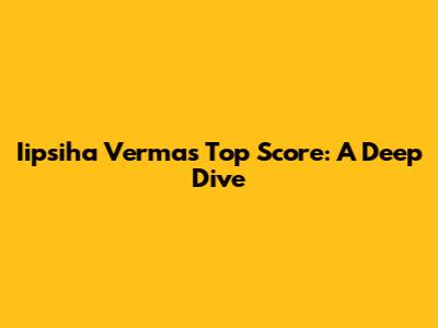 Iipsiha Verma's Top Score: A Deep Dive