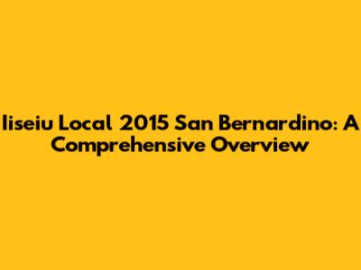 Iiseiu Local 2015 San Bernardino: A Comprehensive Overview