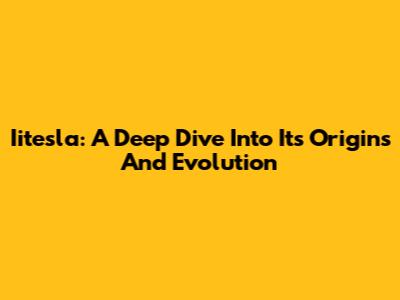 Iitesla: A Deep Dive Into Its Origins And Evolution