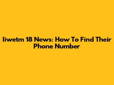 Iiwetm 18 News: How To Find Their Phone Number