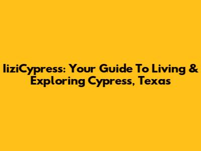 IiziCypress: Your Guide To Living & Exploring Cypress, Texas
