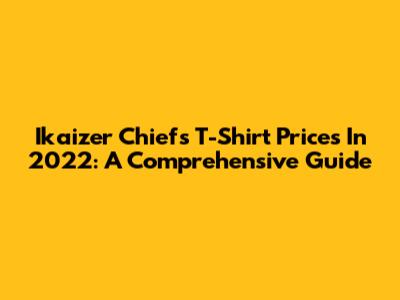 Ikaizer Chiefs T-Shirt Prices In 2022: A Comprehensive Guide