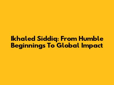 Ikhaled Siddiq: From Humble Beginnings To Global Impact
