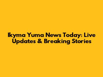 Ikyma Yuma News Today: Live Updates & Breaking Stories