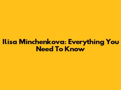 Ilisa Minchenkova: Everything You Need To Know
