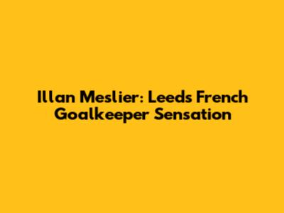 Illan Meslier: Leeds' French Goalkeeper Sensation