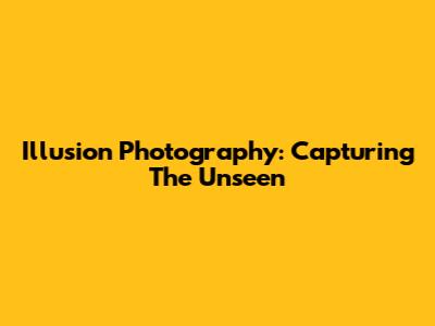 Illusion Photography: Capturing The Unseen