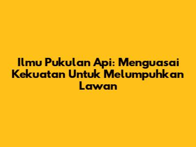 Ilmu Pukulan Api: Menguasai Kekuatan Untuk Melumpuhkan Lawan