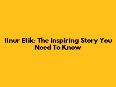 Ilnur Elik: The Inspiring Story You Need To Know