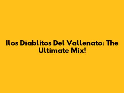 Ilos Diablitos Del Vallenato: The Ultimate Mix!