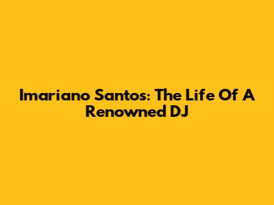 Imariano Santos: The Life Of A Renowned DJ