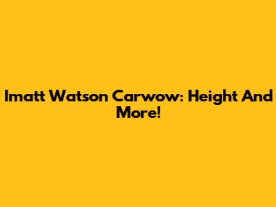 Imatt Watson Carwow: Height And More!