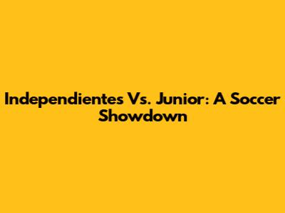 Independientes Vs. Junior: A Soccer Showdown