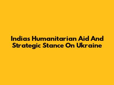 India's Humanitarian Aid And Strategic Stance On Ukraine