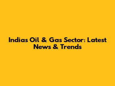 India's Oil & Gas Sector: Latest News & Trends