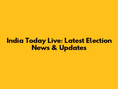 India Today Live: Latest Election News & Updates