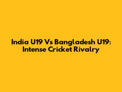 India U19 Vs Bangladesh U19: Intense Cricket Rivalry