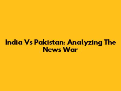 India Vs Pakistan: Analyzing The News War